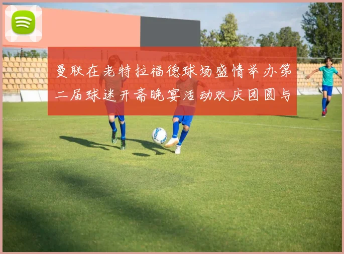 曼联在老特拉福德球场盛情举办第二届球迷开斋晚宴活动欢庆团圆与友谊