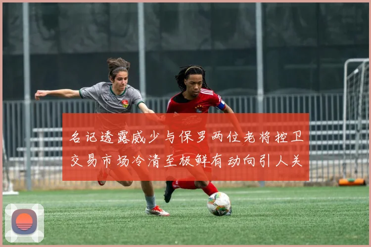 名记透露威少与保罗两位老将控卫交易市场冷清至极鲜有动向引人关注