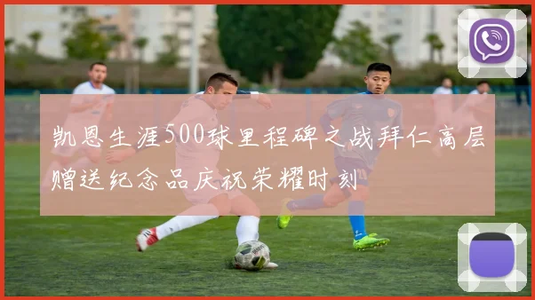 凯恩生涯500球里程碑之战拜仁高层赠送纪念品庆祝荣耀时刻