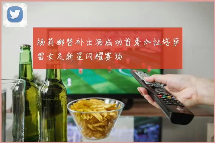 杨莉娜替补出场成功首秀加拉塔萨雷女足新星闪耀赛场