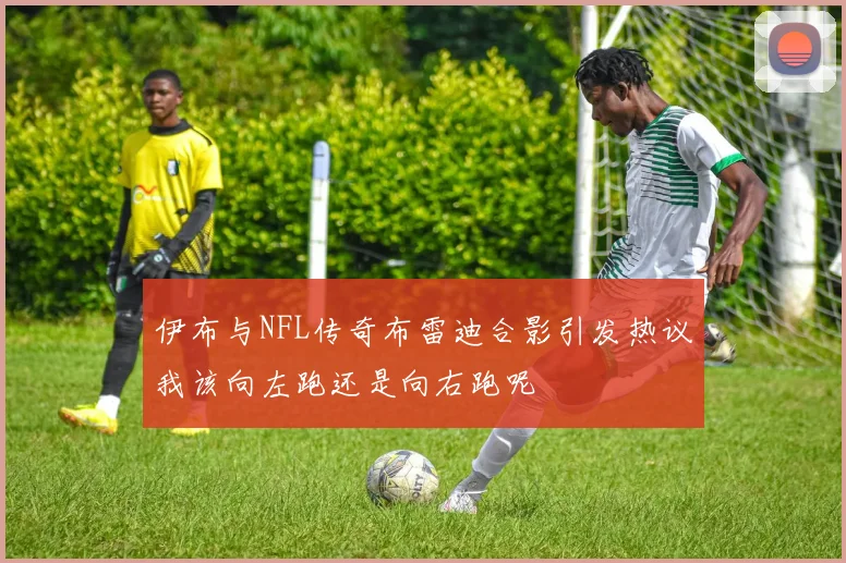 伊布与NFL传奇布雷迪合影引发热议我该向左跑还是向右跑呢
