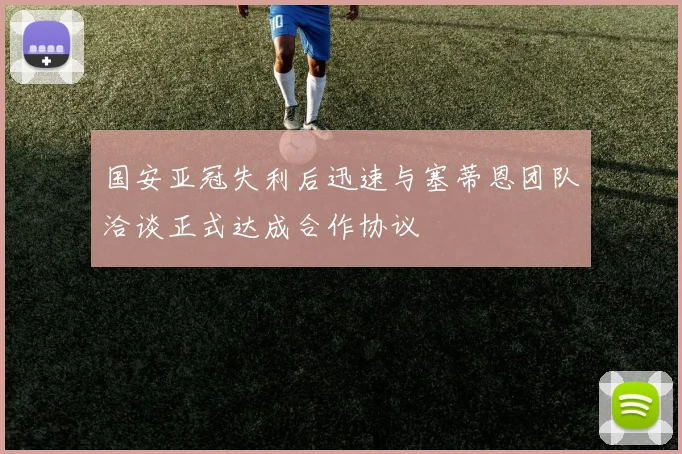 国安亚冠失利后迅速与塞蒂恩团队洽谈正式达成合作协议