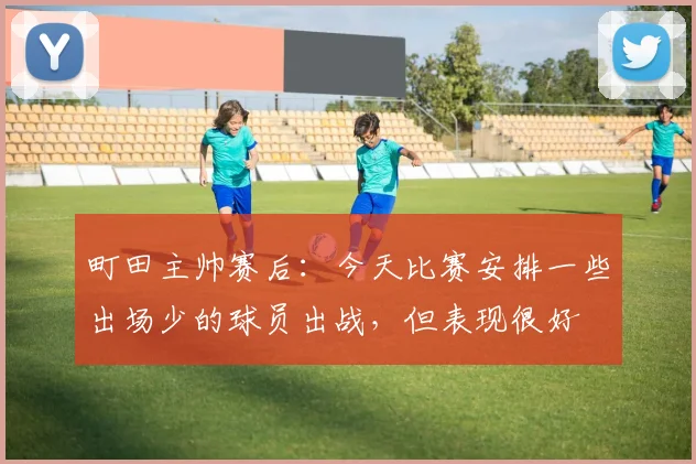 町田主帅赛后：今天比赛安排一些出场少的球员出战，但表现很好