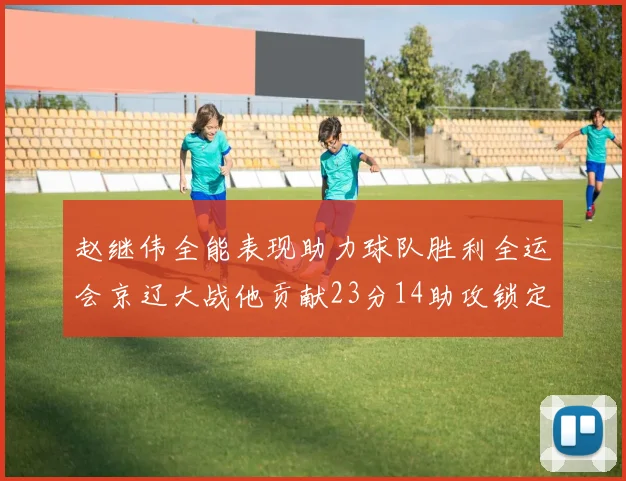 赵继伟全能表现助力球队胜利全运会京辽大战他贡献23分14助攻锁定胜局