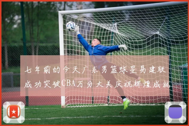七年前的今天广东男篮球星易建联成功突破CBA万分大关庆祝辉煌成就