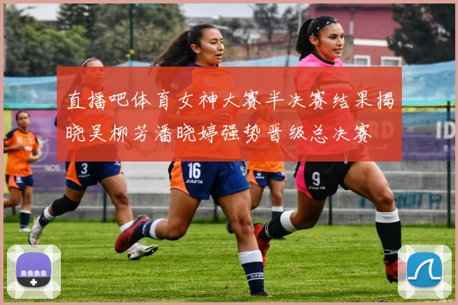 直播吧体育女神大赛半决赛结果揭晓吴柳芳潘晓婷强势晋级总决赛