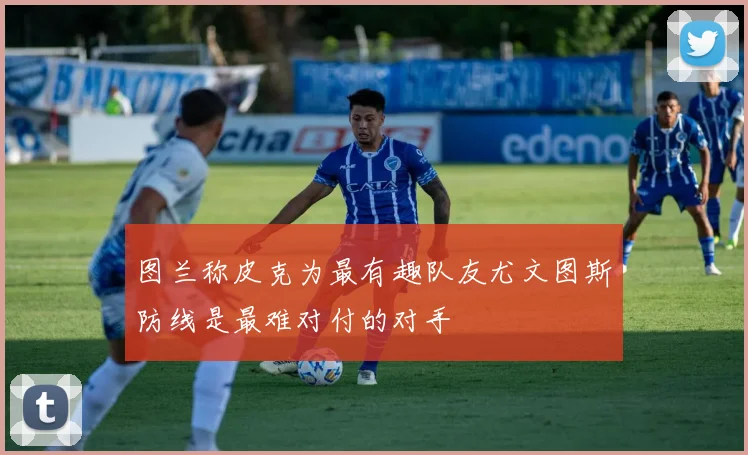 图兰称皮克为最有趣队友尤文图斯防线是最难对付的对手
