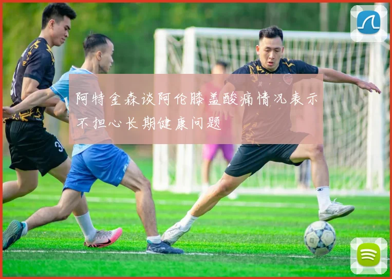 阿特金森谈阿伦膝盖酸痛情况表示不担心长期健康问题