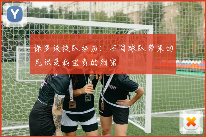 保罗谈换队经历：不同球队带来的见识是我宝贵的财富