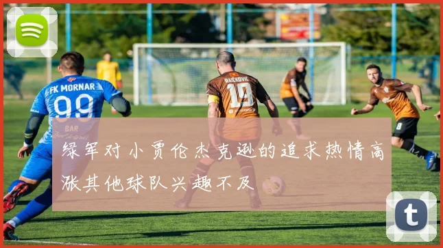 绿军对小贾伦杰克逊的追求热情高涨其他球队兴趣不及
