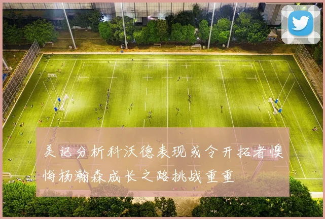 美记分析科沃德表现或令开拓者懊悔杨瀚森成长之路挑战重重