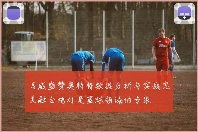 马威盛赞奥特将数据分析与实战完美融合绝对是篮球领域的专家