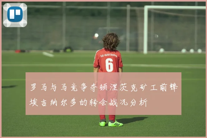罗马与马竞争夺顿涅茨克矿工前锋埃吉纳尔多的转会战况分析